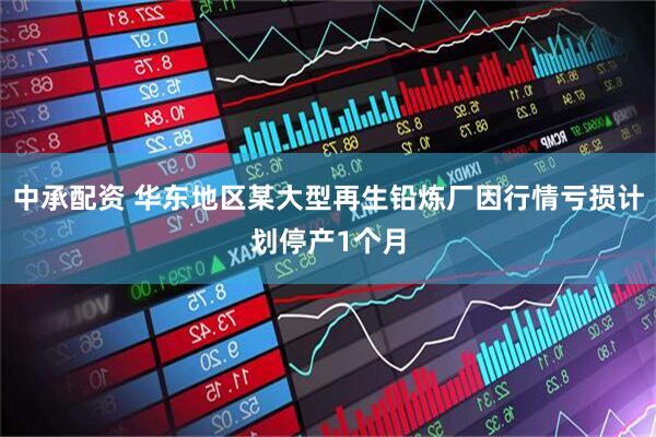中承配资 华东地区某大型再生铅炼厂因行情亏损计划停产1个月