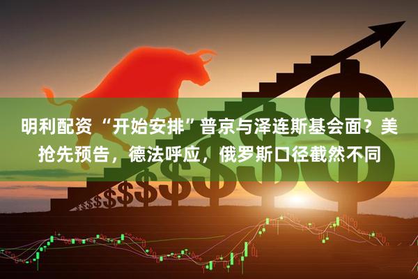 明利配资 “开始安排”普京与泽连斯基会面？美抢先预告，德法呼应，俄罗斯口径截然不同