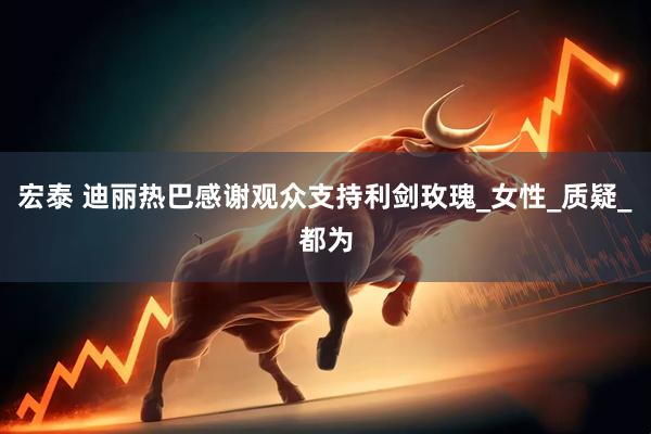 宏泰 迪丽热巴感谢观众支持利剑玫瑰_女性_质疑_都为