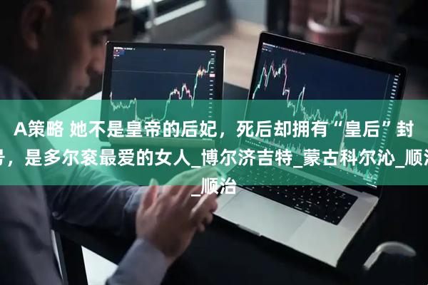 A策略 她不是皇帝的后妃，死后却拥有“皇后”封号，是多尔衮最爱的女人_博尔济吉特_蒙古科尔沁_顺治
