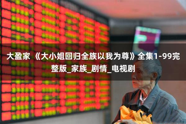 大盈家 《大小姐回归全族以我为尊》全集1-99完整版_家族_剧情_电视剧