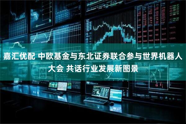 嘉汇优配 中欧基金与东北证券联合参与世界机器人大会 共话行业发展新图景