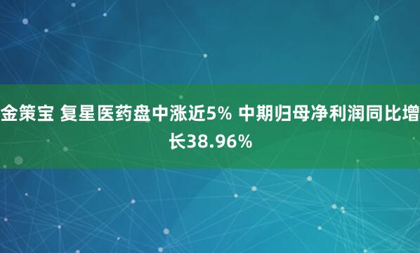 金策宝 复星医药盘中涨近5% 中期归母净利润同比增长38.96%