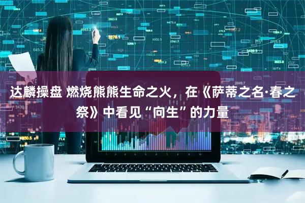 达麟操盘 燃烧熊熊生命之火，在《萨蒂之名·春之祭》中看见“向生”的力量