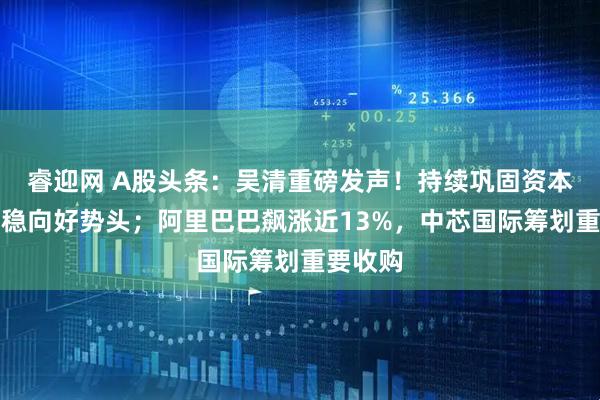 睿迎网 A股头条：吴清重磅发声！持续巩固资本市场回稳向好势头；阿里巴巴飙涨近13%，中芯国际筹划重要收购