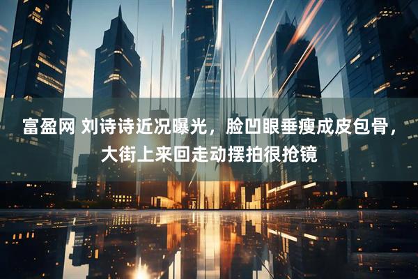 富盈网 刘诗诗近况曝光，脸凹眼垂瘦成皮包骨，大街上来回走动摆拍很抢镜