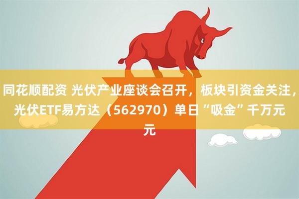 同花顺配资 光伏产业座谈会召开，板块引资金关注，光伏ETF易方达（562970）单日“吸金”千万元