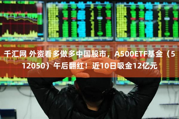 千汇网 外资看多做多中国股市，A500ETF基金（512050）午后翻红！近10日吸金12亿元