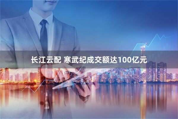 长江云配 寒武纪成交额达100亿元
