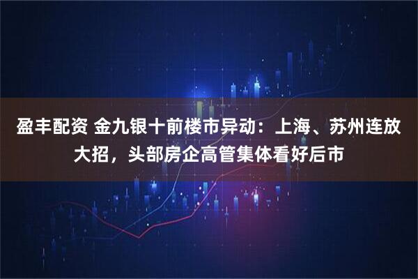 盈丰配资 金九银十前楼市异动：上海、苏州连放大招，头部房企高管集体看好后市