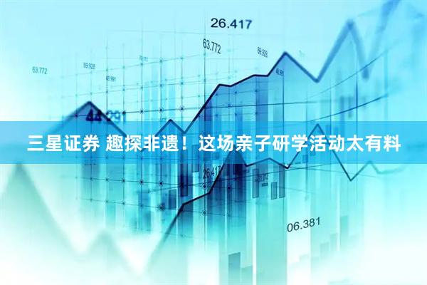 三星证券 趣探非遗！这场亲子研学活动太有料