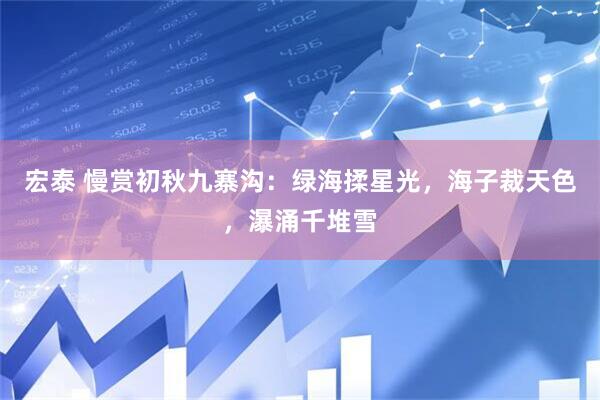 宏泰 慢赏初秋九寨沟：绿海揉星光，海子裁天色，瀑涌千堆雪