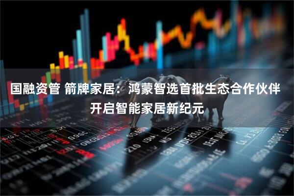 国融资管 箭牌家居：鸿蒙智选首批生态合作伙伴 开启智能家居新纪元