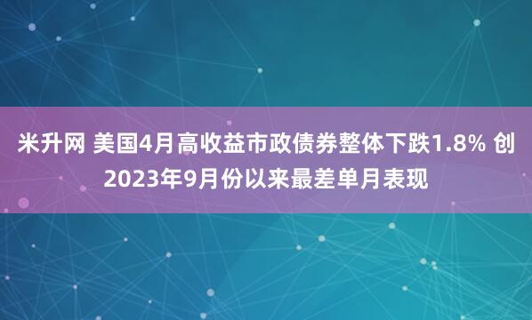米升网 美国4月高收益市政债券整体下跌1.8% 创2023年9月份以来最差单月表现