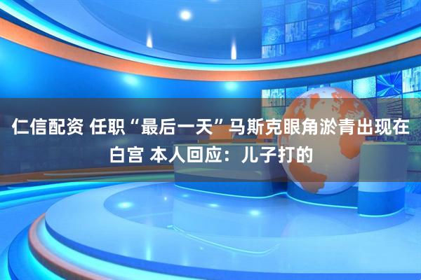 仁信配资 任职“最后一天”马斯克眼角淤青出现在白宫 本人回应：儿子打的