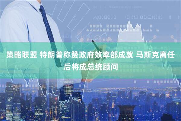 策略联盟 特朗普称赞政府效率部成就 马斯克离任后将成总统顾问
