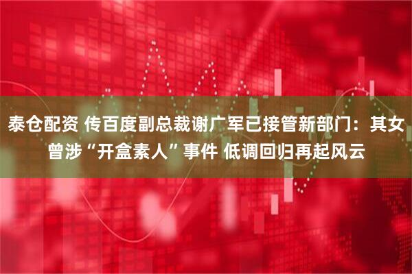 泰仓配资 传百度副总裁谢广军已接管新部门：其女曾涉“开盒素人”事件 低调回归再起风云