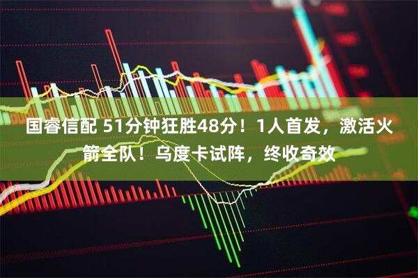 国睿信配 51分钟狂胜48分!1人首发,激活火箭全队!乌度卡试阵,终收奇效