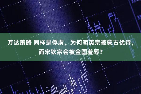 万达策略 同样是俘虏，为何明英宗被蒙古优待，而宋钦宗会被金国羞辱？