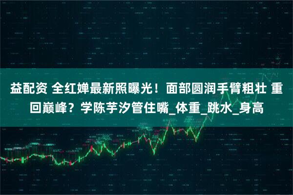 益配资 全红婵最新照曝光!面部圆润手臂粗壮 重回巅峰?学陈芋汐管住嘴_体重_跳水_身高