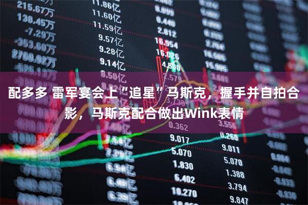 配多多 雷军宴会上“追星”马斯克，握手并自拍合影，马斯克配合做出Wink表情