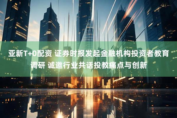 亚新T+0配资 证券时报发起金融机构投资者教育调研 诚邀行业共话投教痛点与创新